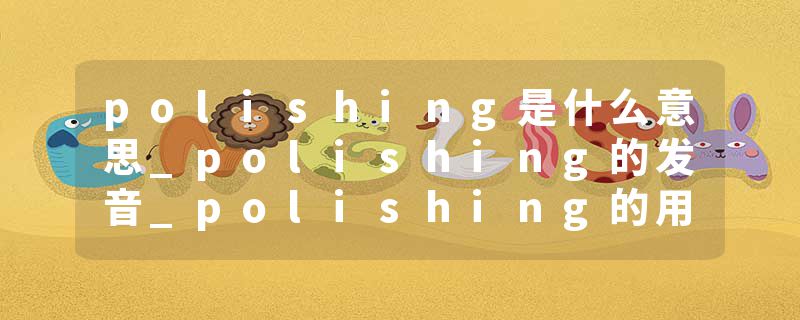 polishing是什么意思_polishing的发音_polishing的用法_polishing怎么记_polishing翻译