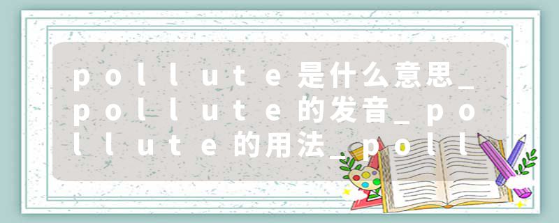 pollute是什么意思_pollute的发音_pollute的用法_pollute怎么记_pollute翻译