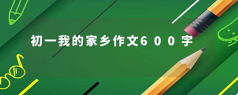 初一我的家乡作文600字