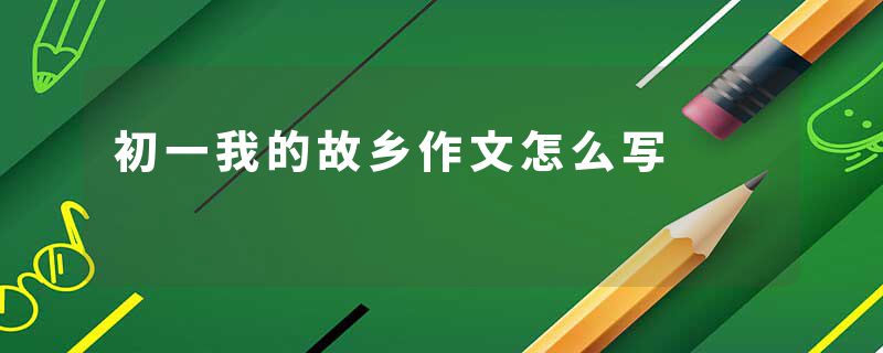 初一我的故乡作文怎么写