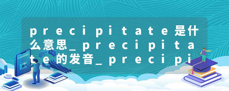 precipitate是什么意思_precipitate的发音_precipitate的用法_precipitate怎么记_precipitate翻译