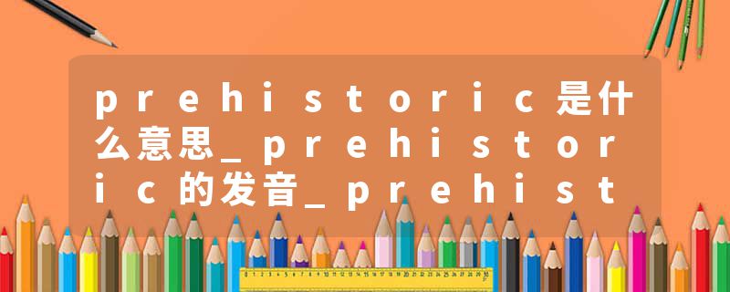 prehistoric是什么意思_prehistoric的发音_prehistoric的用法_prehistoric怎么记_prehistoric翻译