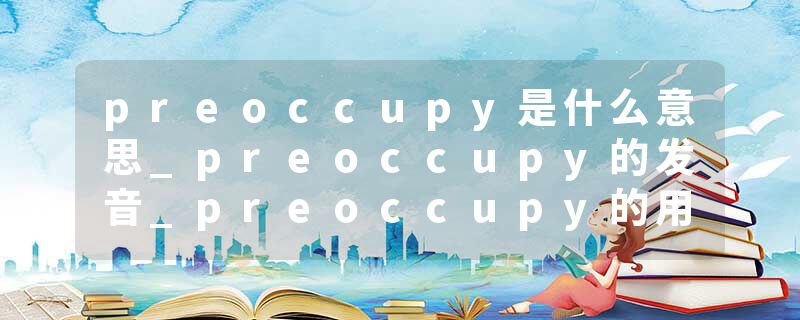 preoccupy是什么意思_preoccupy的发音_preoccupy的用法_preoccupy怎么记_preoccupy翻译