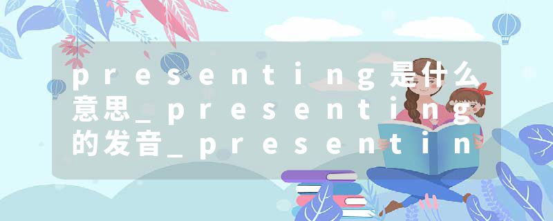 presenting是什么意思_presenting的发音_presenting的用法_presenting怎么记_presenting翻译