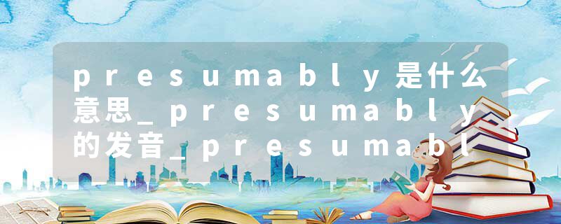 presumably是什么意思_presumably的发音_presumably的用法_presumably怎么记_presumably翻译