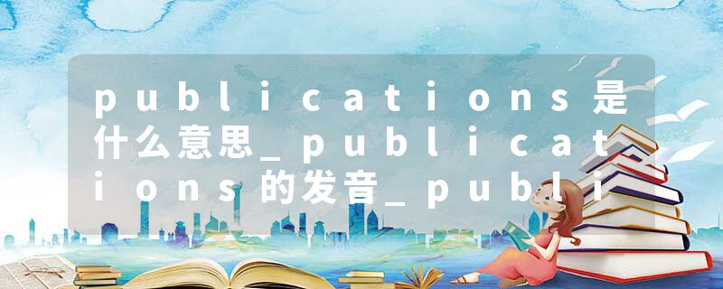 publications是什么意思_publications的发音_publications的用法_publications怎么记_publications翻译