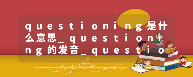 questioning是什么意思_questioning的发音_questioning的用法_questioning怎么记_questioning翻译