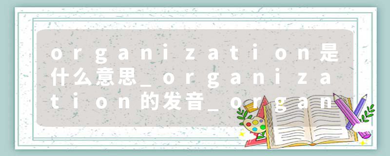 organization是什么意思_organization的发音_organization的用法_organization怎么记_organization翻译