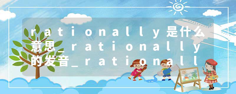 rationally是什么意思_rationally的发音_rationally的用法_rationally怎么记_rationally翻译