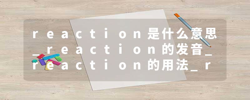 reaction是什么意思_reaction的发音_reaction的用法_reaction怎么记_reaction翻译
