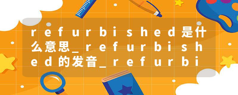 refurbished是什么意思_refurbished的发音_refurbished的用法_refurbished怎么记_refurbished翻译