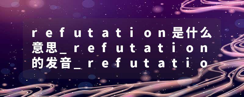 refutation是什么意思_refutation的发音_refutation的用法_refutation怎么记_refutation翻译