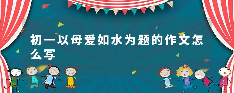 初一以母爱如水为题的作文怎么写
