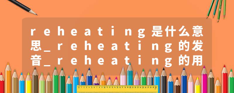 reheating是什么意思_reheating的发音_reheating的用法_reheating怎么记_reheating翻译