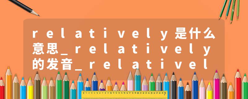 relatively是什么意思_relatively的发音_relatively的用法_relatively怎么记_relatively翻译