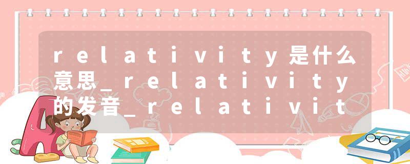 relativity是什么意思_relativity的发音_relativity的用法_relativity怎么记_relativity翻译