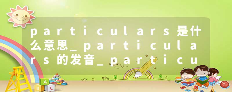 particulars是什么意思_particulars的发音_particulars的用法_particulars怎么记_particulars翻译