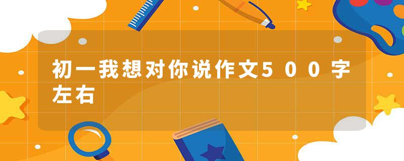 初一我想对你说作文500字左右