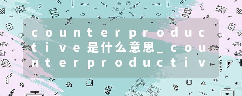 counterproductive是什么意思_counterproductive的发音_counterproductive的用法_counterproductive怎么记_counterproduct