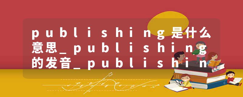 publishing是什么意思_publishing的发音_publishing的用法_publishing怎么记_publishing翻译