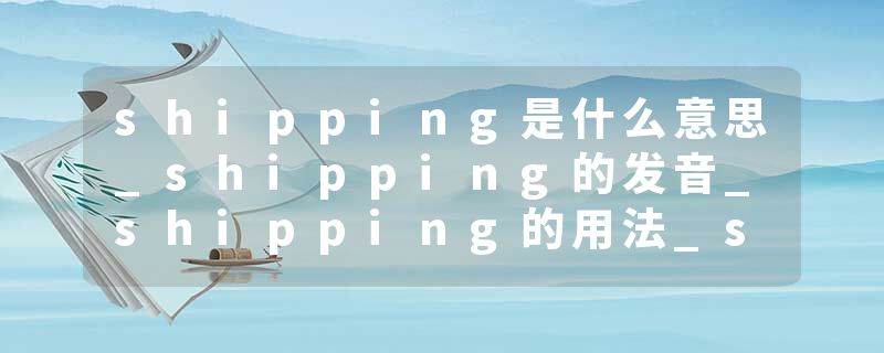 shipping是什么意思_shipping的发音_shipping的用法_shipping怎么记_shipping翻译