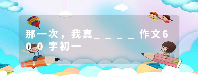 那一次，我真____作文600字初一