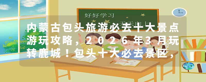 内蒙古包头旅游必去十大景点游玩攻略，2026年3月玩转鹿城！包头十大必去景区，五大苍蝇馆子，钢铁城市里的诗与远方！推荐收藏游玩