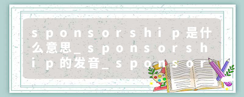 sponsorship是什么意思_sponsorship的发音_sponsorship的用法_sponsorship怎么记_sponsorship翻译