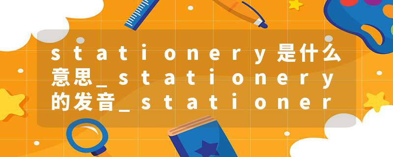 stationery是什么意思_stationery的发音_stationery的用法_stationery怎么记_stationery翻译