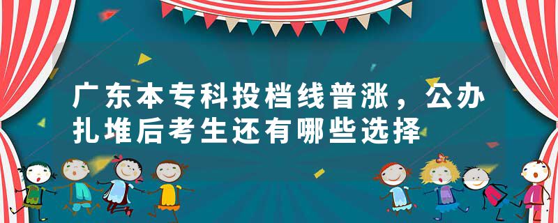 广东本专科投档线普涨，公办扎堆后考生还有哪些选择