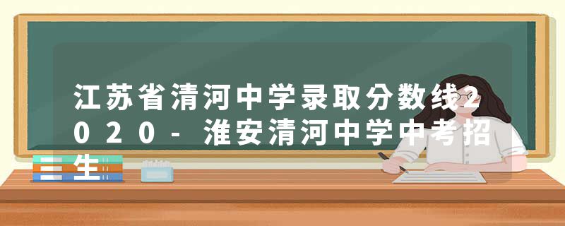 江苏省清河中学录取分数线2020-淮安清河中学中考招生
