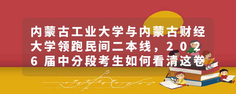 内蒙古工业大学与内蒙古财经大学领跑民间二本线，2026届中分段考生如何看清这卷分数线背后的真实生态