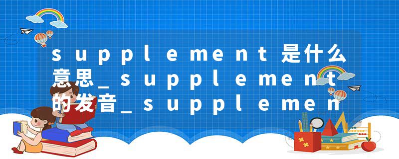 supplement是什么意思_supplement的发音_supplement的用法_supplement怎么记_supplement翻译