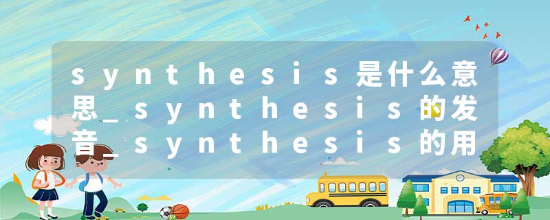 synthesis是什么意思_synthesis的发音_synthesis的用法_synthesis怎么记_synthesis翻译