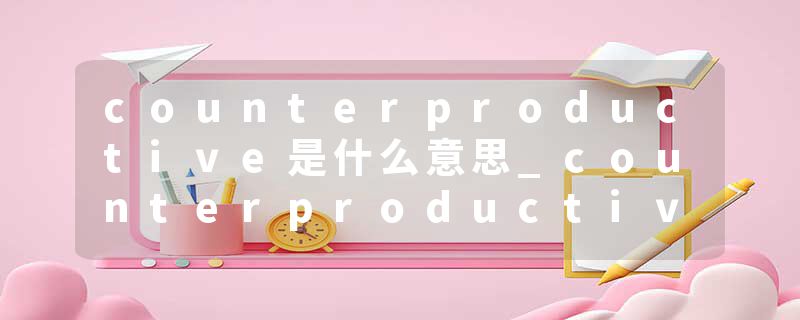 counterproductive是什么意思_counterproductive的