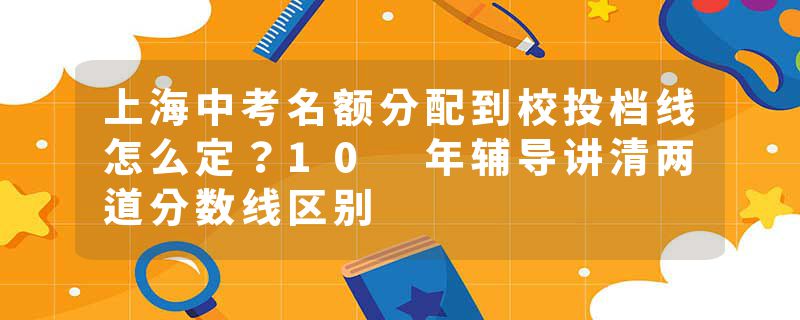 上海中考名额分配到校投档线怎么定？10 年辅导讲清两道分数线区别