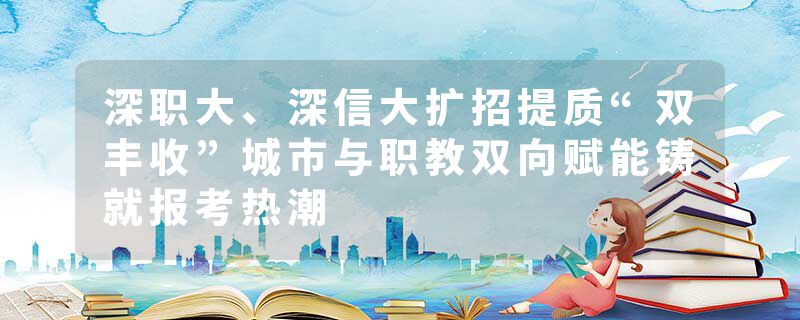 深职大、深信大扩招提质“双丰收”城市与职教双向赋能铸就报考热潮