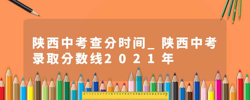 陕西中考查分时间_陕西中考录取分数线2021年