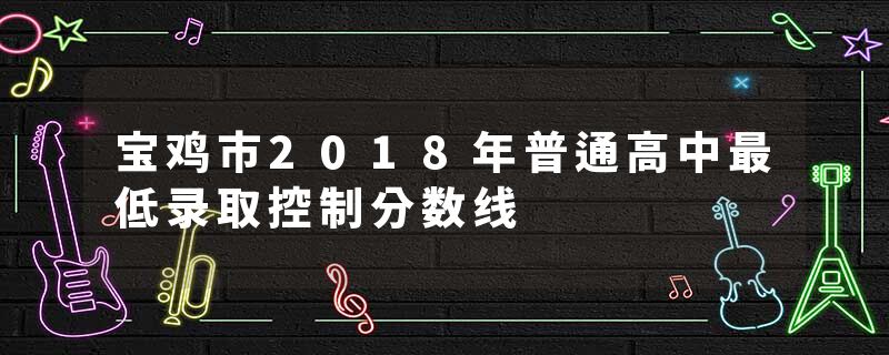 宝鸡市2018年普通高中最低录取控制分数线