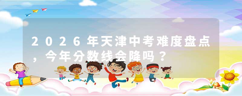 2026年天津中考难度盘点，今年分数线会降吗？