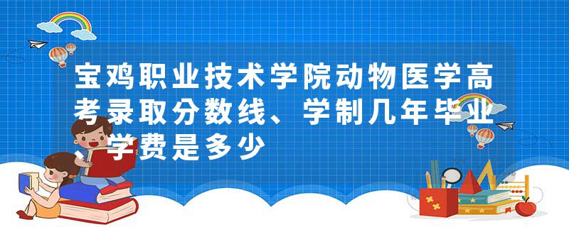 宝鸡职业技术学院动物医学高考录取分数线、学制几年毕业、学费是多少
