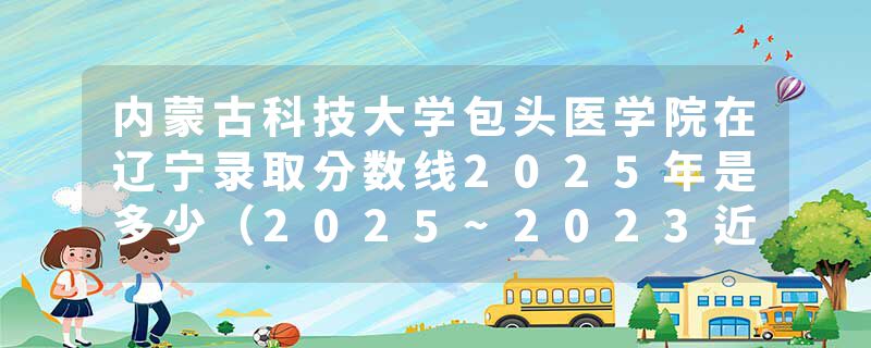 内蒙古科技大学包头医学院在辽宁录取分数线2025年是多少（2025~2023近三年分数位次）