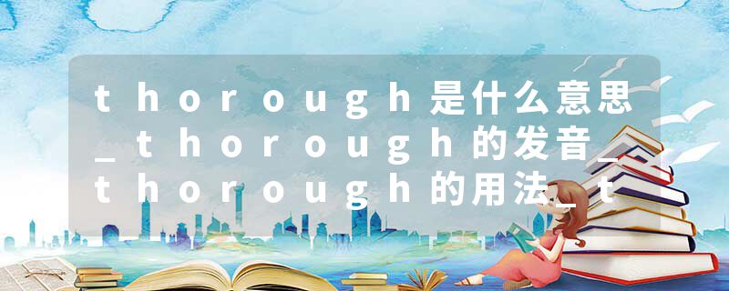 thorough是什么意思_thorough的发音_thorough的用法_thorough怎么记_thorough翻译
