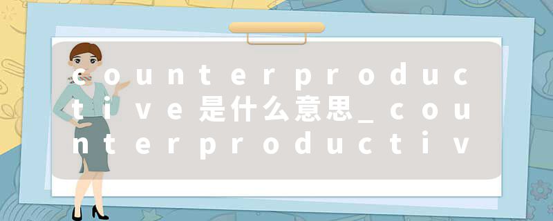 counterproductive是什么意思_counterproductive的