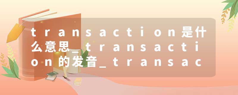 transaction是什么意思_transaction的发音_transaction的用法_transaction怎么记_transaction翻译