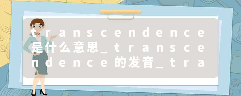 transcendence是什么意思_transcendence的发音_transcendence的用法_transcendence怎么记_transcendence翻译