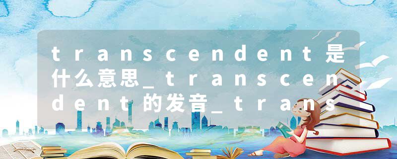 transcendent是什么意思_transcendent的发音_transcendent的用法_transcendent怎么记_transcendent翻译