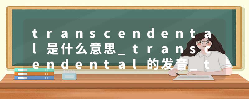 transcendental是什么意思_transcendental的发音_transcendental的用法_transcendental怎么记_transcendental翻译