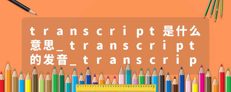 transcript是什么意思_transcript的发音_transcript的用法_transcript怎么记_transcript翻译