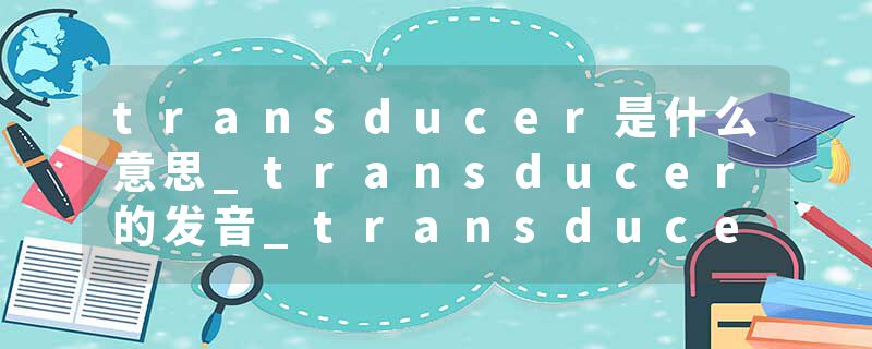 transducer是什么意思_transducer的发音_transducer的用法_transducer怎么记_transducer翻译